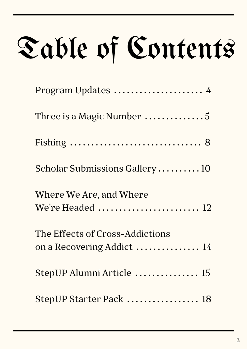 Table of Contents Program Updates 4 Three is a Magic Number page 5 Fishing page 8 Scholar Submissions Gallery page 10 Where We Are, and Where We're Headed page 12 The Effects of Cross-Addictions on a Recovering Addict 14 StepUP Alumni Article 15 StepUP Starter Pack 18