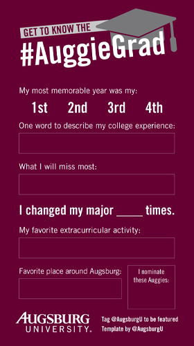 Get to know the #AuggieGrad My most memorable year was my 1st 2nd 3rd 4th One word to describe my college experience What I will miss most I changed my major _______ times My favorite extracurricular activity Favorite palce around Augsburg