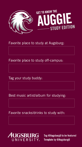 Get to know the Auggie Study Edition Favorite place to study at AUgsburg Favorite Place to study off-campus Tag your study buddy Best music/album for studying Favorite snacks/drinks to study with