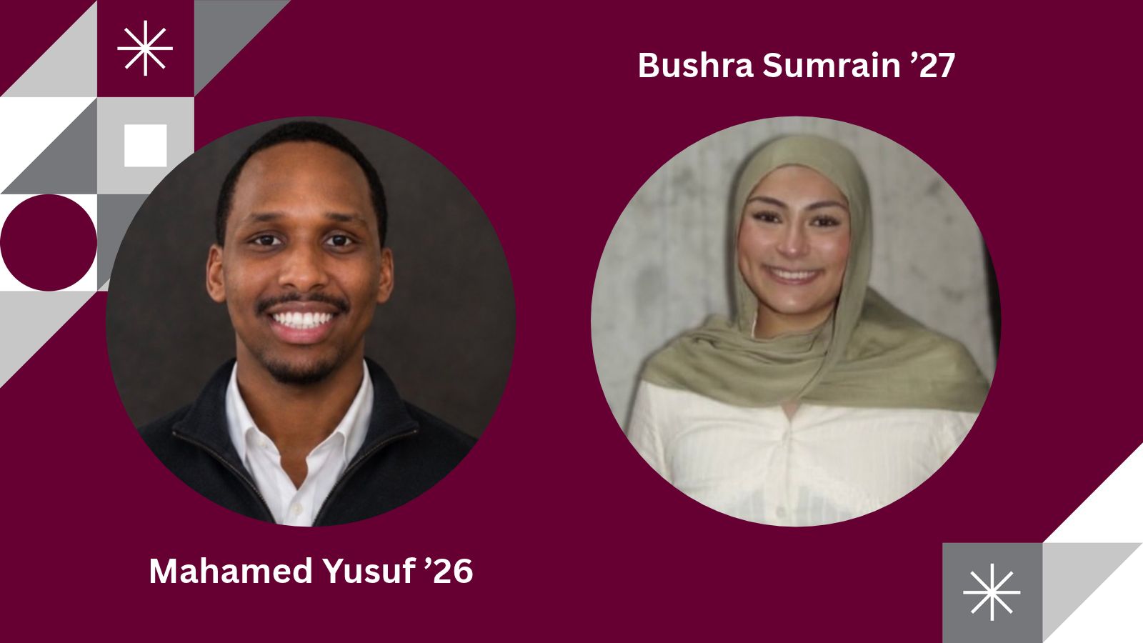 A maroon graphic features two circular portrait photographs and white identifying text. On the left, a smiling man with short hair and a mustache wears a white collared shirt under a dark jacket; the label below reads “Mahamed Yusuf ’26.” On the right, a smiling woman wearing a light olive-green headscarf and white top is shown against a light gray background; the label above reads “Bushra Sumrain ’27.” Gray, white, and maroon geometric shapes decorate the left edge and lower-right corner, including triangles, squares, circles, and starburst symbols.